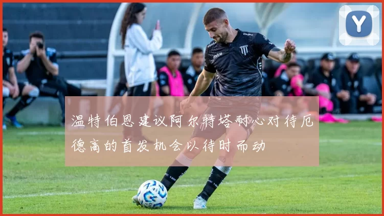 温特伯恩建议阿尔特塔耐心对待厄德高的首发机会以待时而动