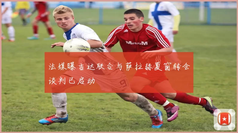 法媒曝吉达联合与萨拉赫夏窗转会谈判已启动
