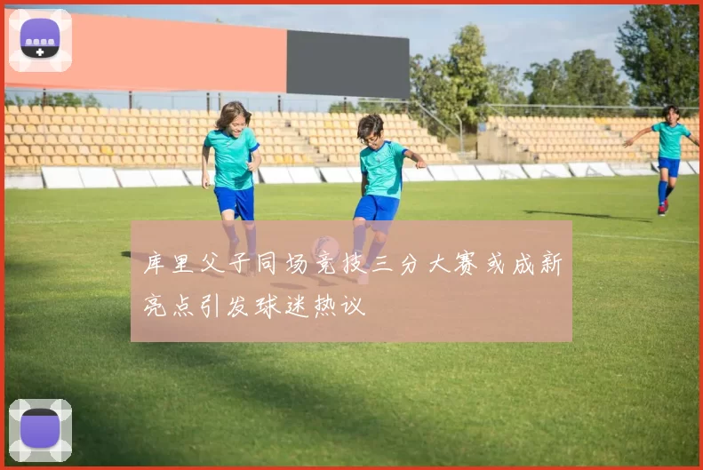 库里父子同场竞技三分大赛或成新亮点引发球迷热议