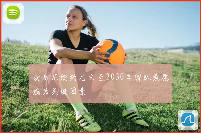 麦肯尼续约尤文至2030年留队意愿成为关键因素