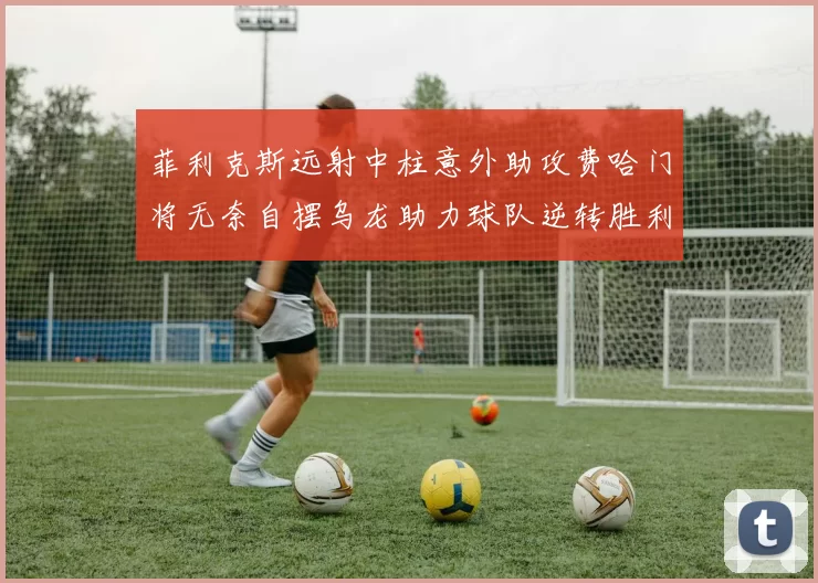 菲利克斯远射中柱意外助攻费哈门将无奈自摆乌龙助力球队逆转胜利