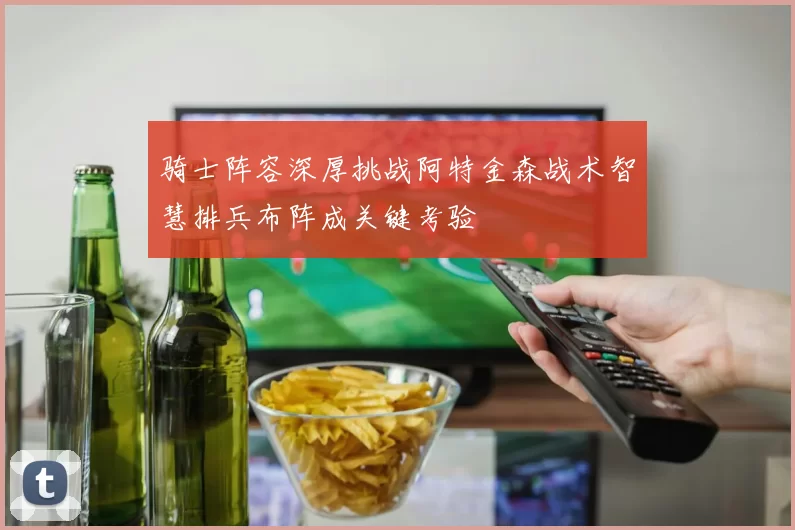 骑士阵容深厚挑战阿特金森战术智慧排兵布阵成关键考验