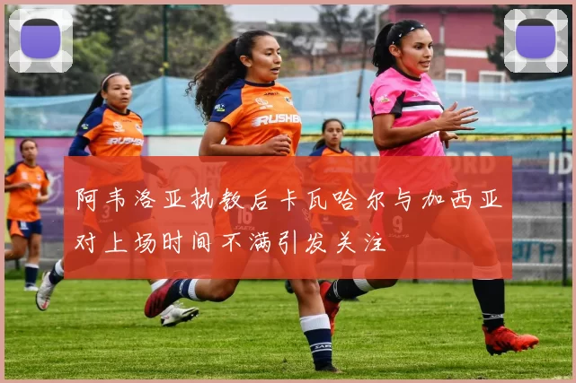 阿韦洛亚执教后卡瓦哈尔与加西亚对上场时间不满引发关注
