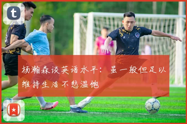杨瀚森谈英语水平：虽一般但足以维持生活不愁温饱