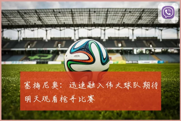 塞梅尼奥：迅速融入伟大球队期待明天观看枪手比赛