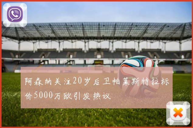 阿森纳关注20岁后卫帕莱斯特拉标价5000万欧引发热议