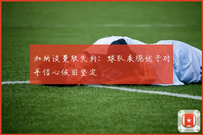 加纳谈曼联失利：球队表现优于对手信心依旧坚定