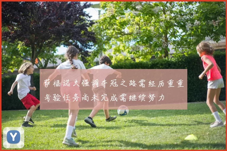 萨福诺夫强调夺冠之路需经历重重考验任务尚未完成需继续努力