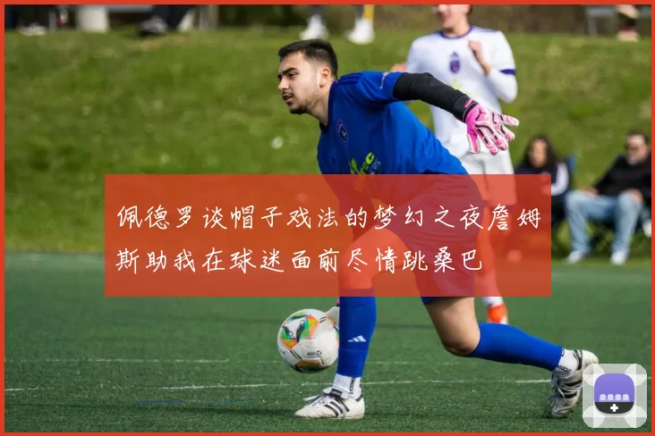 佩德罗谈帽子戏法的梦幻之夜詹姆斯助我在球迷面前尽情跳桑巴