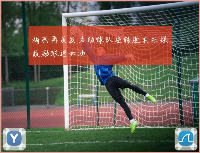 梅西再度发力助球队逆转胜利社媒鼓励球迷加油