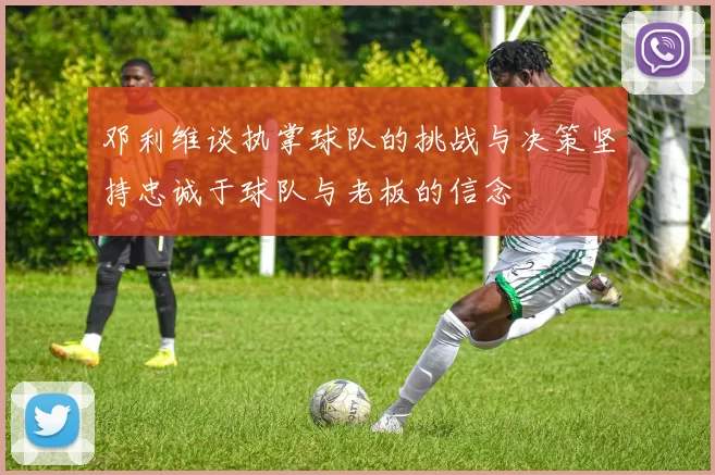 邓利维谈执掌球队的挑战与决策坚持忠诚于球队与老板的信念