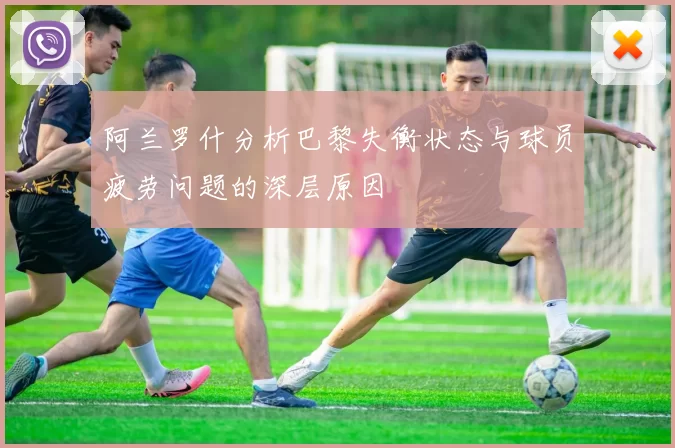 阿兰罗什分析巴黎失衡状态与球员疲劳问题的深层原因