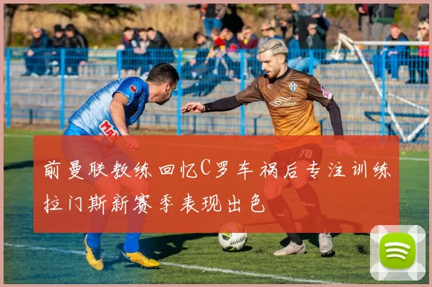 前曼联教练回忆C罗车祸后专注训练拉门斯新赛季表现出色