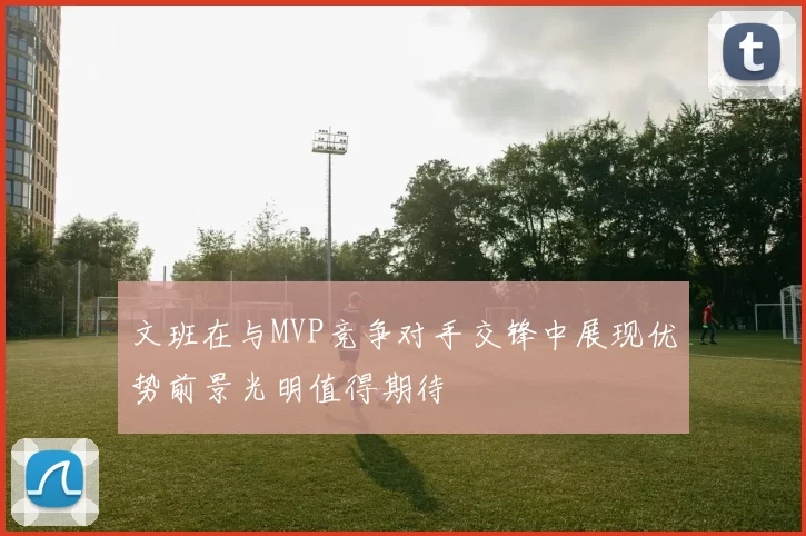 文班在与MVP竞争对手交锋中展现优势前景光明值得期待