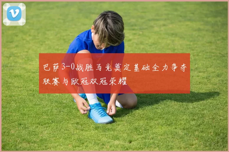 巴萨3-0战胜马竞奠定基础全力争夺联赛与欧冠双冠荣耀