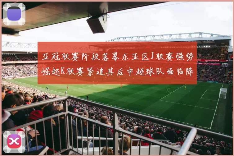亚冠联赛阶段落幕东亚区J联赛强势崛起K联赛紧追其后中超球队面临降级危机