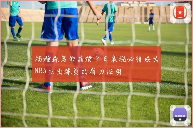 杨瀚森若能持续今日表现必将成为NBA杰出球员的有力证明