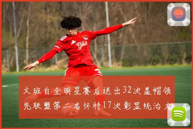 文班自全明星赛后送出32次盖帽领先联盟第二名怀特17次彰显统治力