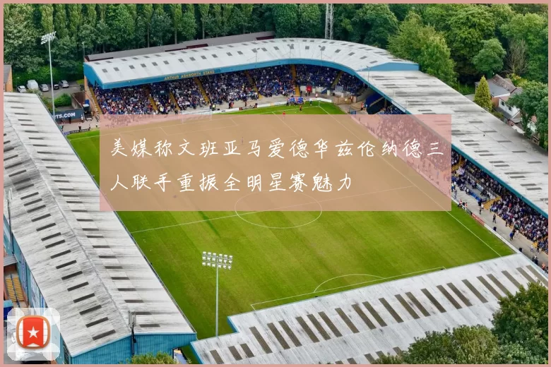 美媒称文班亚马爱德华兹伦纳德三人联手重振全明星赛魅力