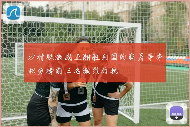沙特联激战正酣胜利国民新月争夺积分榜前三名激烈对抗