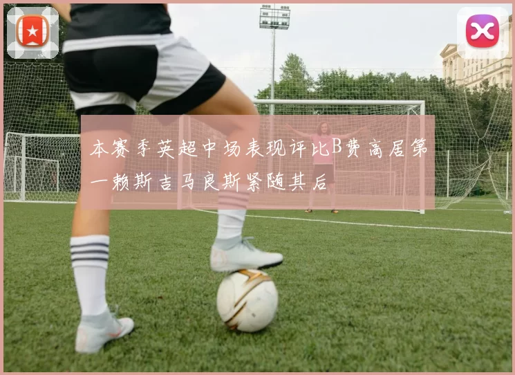 本赛季英超中场表现评比B费高居第一赖斯吉马良斯紧随其后