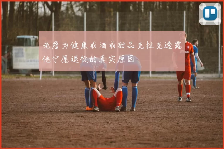 老詹为健康戒酒戒甜品克拉克透露他宁愿退役的真实原因