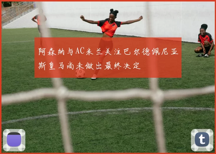阿森纳与AC米兰关注巴尔德佩尼亚斯皇马尚未做出最终决定