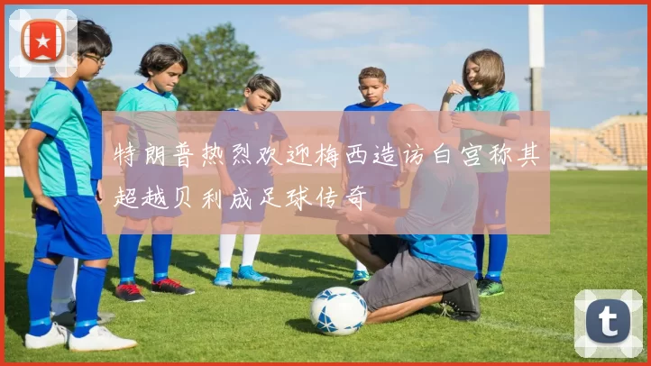 特朗普热烈欢迎梅西造访白宫称其超越贝利成足球传奇