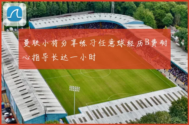 曼联小将分享练习任意球经历B费耐心指导长达一小时