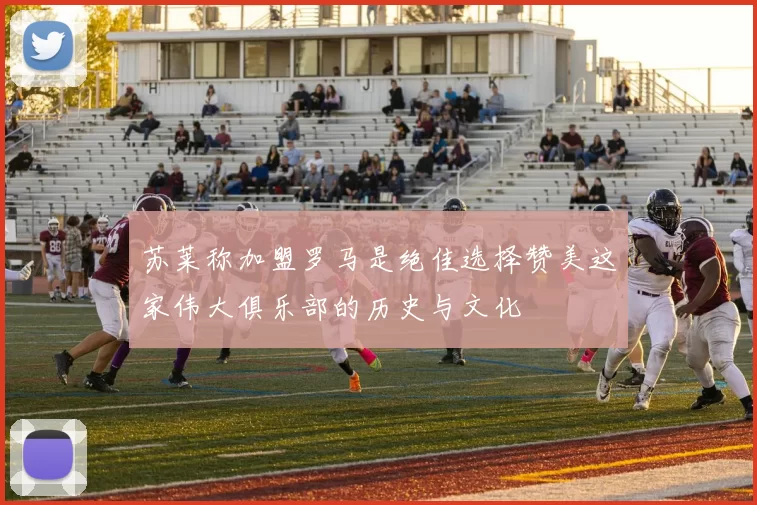 苏莱称加盟罗马是绝佳选择赞美这家伟大俱乐部的历史与文化